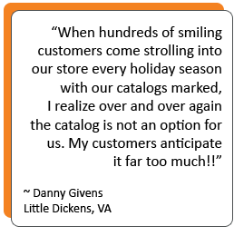 “When hundreds of smiling customers come strolling into our store every holiday season with our catalogs marked, I realize over and over again the catalog is not an option for us. My customers anticipate it far too much!!” -Danny Givens Little Dickens, VA