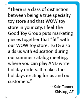 There is a class of distinction  between being a true specialty toy store and that WOW toy store in your city. I feel The Good Toy Group puts marketing pieces together that “fit” with our WOW toy store. TGTG also aids us with education during our summer catalog meeting, where you can play AND write holiday orders. It makes the holidays exciting for us and our customers.” -Kate Tanner Kidstop, AZ