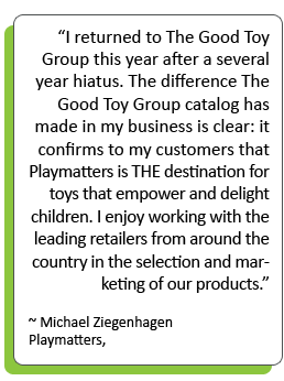 “I returned to The Good Toy Group this year after a several year hiatus. The difference The Good Toy Group catalog has made in my business is clear: it confirms to my customers that Playmatters is THE destination for toys that empower and delight children. I enjoy working with the leading retailers from around the country in the selection and marketing of our products.” -Michael Ziegenhagen Playmatters, OH