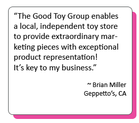 “The Good Toy Group enables a local, independent toy store to provide extraordinary marketing pieces with exceptional product representation! It’s key to my business.” -Brian Miller Geppetto’s, CA